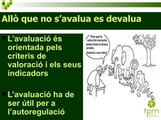 Allò que no s’avalua es devalua L’avaluació és orientada pels criteris de valoració i els seus indicadors L’avaluació ha de ser útil per a l’autoregulació 