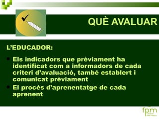 QUÈ AVALUAR L’EDUCADOR: Els indicadors que prèviament ha identificat com a informadors de cada criteri d’avaluació, també establert i comunicat prèviament El procés d’aprenentatge de cada aprenent 