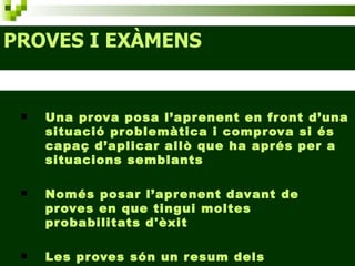 PROVES I EXÀMENS Una prova posa l’aprenent en front d’una situació problemàtica i comprova si és capaç d’aplicar allò que ha aprés per a situacions semblants Només posar l’aprenent davant de proves en que tingui moltes probabilitats d'èxit Les proves són un resum dels aprenentatges 