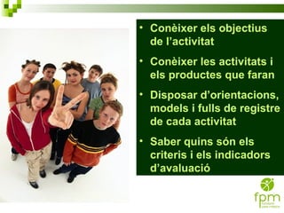 Conèixer els objectius de l’activitat Conèixer les activitats i els productes que faran Disposar d’orientacions, models i fulls de registre de cada activitat Saber quins són els criteris i els indicadors d’avaluació 