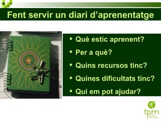 Fent servir un diari d’aprenentatge Què estic aprenent? Per a què? Quins recursos tinc? Quines dificultats tinc? Qui em pot ajudar? 