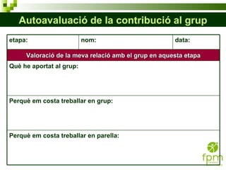 Autoavaluació de la contribució al grup etapa: nom: data: Valoració de la meva relació amb el grup en aquesta etapa Què he aportat al grup: Perquè em costa treballar en grup: Perquè em costa treballar en parella: 
