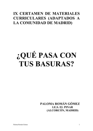 IX CERTAMEN DE MATERIALES
CURRICULARES (ADAPTADOS A
LA COMUNIDAD DE MADRID)




   ¿QUÉ PASA CON
    TUS BASURAS?




                     PALOMA ROMÁN GÓMEZ
                           I.E.S. EL PINAR
                        (ALCORCÓN, MADRID)



Paloma Román Gómez                           1
 