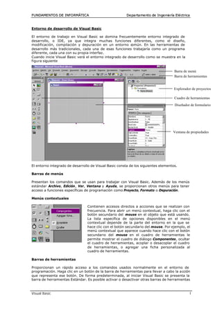 FUNDAME NTO S DE INFO RMÁTIC A                          De pa rta me nto de In ge n ie ría E lé ctrica



Entorno de desarrollo de Visual Basic

El entorno de trabajo en Visual Basic se domina frecuentemente entorno integrado de
desarrollo, o IDE, ya que integra muchas funciones diferentes, como el diseño,
modificación, compilación y depuración en un entorno c    omún. En las herramientas de
desarrollo más tradicionales, cada una de esas funciones trabajaría como un programa
diferente, cada una con su propia interfaz.
Cuando inicie Visual Basic verá el entorno integrado de desarrollo como se muestra en la
figura siguiente


                                                                                          Barra de menú
                                                                                          Barra de herramientas


                                                                                          Explorador de proyectos

                                                                                          Cuadro de herramientas
                                                                                          Diseñador de formulario




                                                                                         Ventana de propiedades




El entorno integrado de desarrollo de Visual Basic consta de los siguientes elementos.

Barras de menús

Presentan los comandos que se usan para trabajar con Visual Basic. Además de los menús
estándar Archivo, Edición, Ver, Ventana y Ayuda, se proporcionan otros menús para tener
acceso a funciones específicas de programación como Proyecto, Formato o Depuración.

Menús contextuales

                                 Contienen accesos directos a acciones que se realizan con
                                 frecuencia. Para abrir un menú contextual, haga clic con el
                                 botón secundario del mouse en el objeto que está usando.
                                 La lista específica de opciones disponibles en el menú
                                 contextual depende de la parte del entorno en la que se
                                 hace clic con el botón secundario del mouse. Por ejemplo, el
                                 menú contextual que aparece cuando hace clic con el botón
                                 secundario del mouse en el cuadro de herramientas le
                                 permite mostrar el cuadro de diálogo Componentes, ocultar
                                 el cuadro de herramientas, acoplar o desacoplar el cuadro
                                 de herramientas, o agregar una ficha personalizada al
                                 cuadro de herramientas.

Barras de herramientas

Proporcionan un rápido acceso a los comandos usados normalmente en el entorno de
programación. Haga clic en un botón de la barra de herramientas para llevar a cabo la acción
que representa ese botón. De forma predeterminada, al iniciar Visual Basic se presenta la
barra de herramientas Estándar. Es posible activar o desactivar otras barras de herramientas



Visual Basic                                                                                         1
 