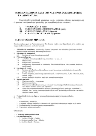 10.ORIENTACIONES PARA LOS ALUMNOS QUE NO SUPEREN
        LA ASIGNATURA:
        En septiembre se realizará un examen con los contenidos mínimos queaparecen en
el apartado correspondiente (punto 8) y que tendrá la siguiente estructura:

           I.      TRADUCCIÓN: 5 puntos
           II.     CUESTIONES DE MORFOSINTAXIS: 2 puntos
           III.    CUESTIONES DE LÉXICO (1punto)
           IV.     CUESTIONES CULTURALES (2 puntos)


     11.CONTENIDOS MINIMOS
Son los señalados para las Pruebas de Acceso. No obstante pueden variar dependiendo de los cambios que
marque las Coordinaciones con la Universidad.

1.    Morfosintaxis del nombre: sustantivos y adjetivos (irregulares muy frecuentes, grados del adjetivo,
      segundo término introducido por quam y en ablativo).
2.    Morfosintaxis pronominal.
      2.1      Revisión de la morfosintaxis pronominal.
3.    Palabras no flexivas.
      3.1      Adverbios derivados de adjetivos y pronombres (-e, -ter, …)
      3.2      Preposiciones.
      3.3      Conjunciones coordinadas.
      3.4      Conjunciones subordinadas: ut (sustantivo, final, consecutivo), ne, cum (temporal, histórico),
               quod (causal).
4.    Morfosintaxis verbal.
      4.1      Revisión de la flexión verbal regular en voz activa y pasiva, modos indicativo (excepto fut.
               perf.) y subjuntivo.
      4.2      Verbos irregulares, defectivos y deponentes (sum y compuestos, fero, eo, fio, volo, nolo, malo,
               memini, coepi).
      4.3      Formas nominales: infinitivo, participio, gerundio y gerundivo.
5.    Sintaxis oracional.
      5.1      Oraciones simples y compuestas.
      5.2      Oraciones de relativo.
      5.3      Oraciones subordinadas con ut/ne, ut consecutivo; cum (temporal e histórico); quod (causal);
               sólo el valor final del relativo con subjuntivo.
      5.4      Sintaxis de las formas nominales: infinitivo (presente y perfecto), participio (concertado y
               absoluto: tipo Cicerone consule y con part. de perfecto), gerundio y gerundivo (ad + acusativo;
               genitivo + causa, gratia).

6.    Traducción de textos en el que se incluyan los contenidos anteriormente señalados.
7.    Léxico.

      1.   Composición y derivación.
      2.   Evolución fonética, morfológica y semántica de los distintos vocablos que surgen en los textos.
      3.   Reglas de evolución: cultismos y voces patrimoniales.
      4.   Expresiones latinas más usuales.

8. Literatura.

1.    Canarias y la antigüedad clásica.
2.    Los géneros literarios:
          3.1 La épica: Virgilio y Ovidio.
          3.2 La historiografía: César y Salustio.
          3.3 La lírica: Catula y Horacio.
 