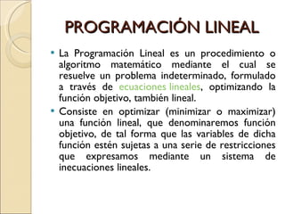 PROGRAMACIÓN LINEAL La Programación Lineal es un procedimiento o algoritmo matemático mediante el cual se resuelve un problema indeterminado, formulado a través de ecuaciones lineales , optimizando la función objetivo, también lineal. Consiste en optimizar (minimizar o maximizar) una función lineal, que denominaremos función objetivo, de tal forma que las variables de dicha función estén sujetas a una serie de restricciones que expresamos mediante un sistema de inecuaciones lineales.