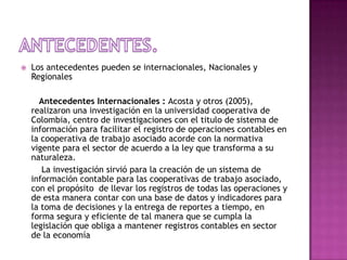 Antecedentes.Los antecedentes pueden se internacionales, Nacionales y Regionales Antecedentes Internacionales : Acosta y otros (2005), realizaron una investigación en la universidad cooperativa de Colombia, centro de investigaciones con el titulo de sistema de información para facilitar el registro de operaciones contables en la cooperativa de trabajo asociado acorde con la normativa vigente para el sector de acuerdo a la ley que transforma a su naturaleza.         La investigación sirvió para la creación de un sistema de información contable para las cooperativas de trabajo asociado, con el propósito  de llevar los registros de todas las operaciones y de esta manera contar con una base de datos y indicadores para la toma de decisiones y la entrega de reportes a tiempo, en forma segura y eficiente de tal manera que se cumpla la legislación que obliga a mantener registros contables en sector  de la economía 