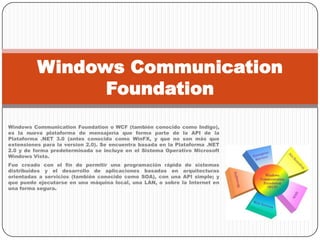 Windows CommunicationFoundation o WCF (también conocido como Indigo), es la nueva plataforma de mensajería que forma parte de la API de la Plataforma .NET 3.0 (antes conocida como WinFX, y que no son más que extensiones para la version 2.0). Se encuentra basada en la Plataforma .NET 2.0 y de forma predeterminada se incluye en el Sistema Operativo Microsoft Windows Vista.Fue creado con el fin de permitir una programación rápida de sistemas distribuidos y el desarrollo de aplicaciones basadas en arquitecturas orientadas a servicios (también conocido como SOA), con una API simple; y que puede ejecutarse en una máquina local, una LAN, o sobre la Internet en una forma segura.Windows CommunicationFoundation