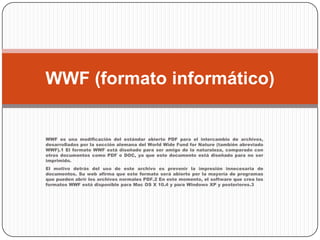 WWF es una modificación del estándar abierto PDF para el intercambio de archivos, desarrollados por la sección alemana del World Wide Fund for Nature (también abreviado WWF).1 El formato WWF está diseñado para ser amigo de la naturaleza, comparado con otros documentos como PDF o DOC, ya que este documento está diseñado para no ser imprimido. El motivo detrás del uso de este archivo es prevenir la impresión innecesaria de documentos. Su web afirma que este formato será abierto por la mayoría de programas que pueden abrir los archivos normales PDF.2 En este momento, el software que crea los formatos WWF está disponible para Mac OS X 10.4 y para Windows XP y posteriores.3WWF (formato informático)