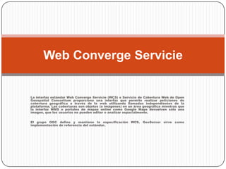 La interfaz estándar Web Converge Servicie (WCS) o Servicio de Cobertura Web de Open Geospatial Consortium proporciona una interfaz que permite realizar peticiones de cobertura geográfica a través de la web utilizando llamadas independientes de la plataforma. Las coberturas son objetos (o imágenes) en un área geográfica mientras que la interfaz WMS o portales de mapas online como Google Maps devuelven sólo una imagen, que los usuarios no pueden editar o analizar espacialmente.El grupo OGC define y mantiene la especificación WCS. GeoServer sirve como implementación de referencia del estándar.Web Converge Servicie