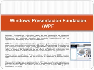 Windows Presentación Fundación (WPF Windows Presentación Fundación (WPF) es una tecnología de Microsoft, presentada como parte de Windows Vista. Permite el desarrollo de interfaces de interacción en Windows tomando las mejores características de las aplicaciones Windows y de las aplicaciones web. WPF ofrece una amplia infraestructura y potencia gráfica con la que es posible desarrollar aplicaciones visualmente atractivas, con facilidades de interacción que incluyen animación, vídeo, audio, documentos, navegación o gráficos 3D. Separa, con el lenguaje declarativo XAML y los lenguajes de programación de .NET, la interfaz de interacción de la lógica del negocio, propiciando una arquitectura Modelo Vista Controlador para el desarrollo de las aplicaciones. WPF se incluye con Windows 7, Windows Vista y Windows Server 2008 y también está disponible para Windows XP Service Pack 2 o posterior y Windows Server 2003. Microsoft Silverlight es un subconjunto de WPF que permite crear aplicaciones similares a Flash para web y móviles, con el mismo modelo de programación que las aplicaciones .NET. No admite funciones 3D, pero soporta XPS y planos basados en vectores. 