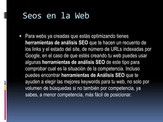 Seos en la Web

 Para webs ya creadas que estás optimizando tienes
  herramientas de análisis SEO que te hacen un recuento de
  los links y el estado del site, de número de URLs indexadas por
  Google, en el caso de que estés creando tu web puedes usar
  algunas herramientas de análisis SEO de este tipo para
  comprobar cual es la situación de la competencia. Incluso
  puedes encontrar herramientas de Análisis SEO que te
  ayuden a elegir las mejores keywords para tu web, no solo por
  volumen de búsquedas si no también por competencia, ya
  sabes, a menor competencia, más fácil de posicionar.
 
