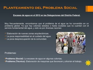 Planteamiento del Problema Social
        Escases de agua en el 2012 en las Delegaciones del Distrito Federal.


Muy frecuentemente, encontramos que el problema de el agua se ha convertido en un
problema global. Ya que hay colonias estados o hasta ciudades que no cuentan con el
servicio fundamental del agua, y esto es por diversas razones:

 Elaboración de nuevas zonas arquitectónicas.
 La poca responsabilidad en el cuidado del agua.
 La poca despreocupación de la comunidad.




Problemas:

Problema (Social): La escases de agua en algunas colonias.
Problema (Técnico): Elaboración de maquinas que favorecen y ahorran el trabajo.
 