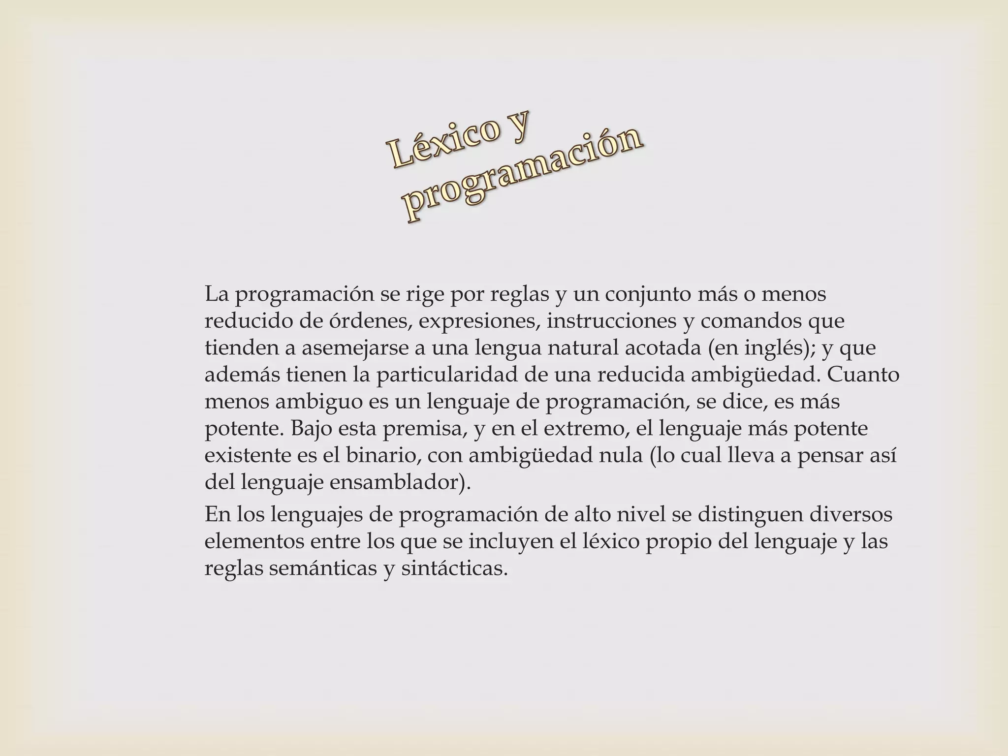La programación se rige por reglas y un conjunto más o menos
reducido de órdenes, expresiones, instrucciones y comandos que
tienden a asemejarse a una lengua natural acotada (en inglés); y que
además tienen la particularidad de una reducida ambigüedad. Cuanto
menos ambiguo es un lenguaje de programación, se dice, es más
potente. Bajo esta premisa, y en el extremo, el lenguaje más potente
existente es el binario, con ambigüedad nula (lo cual lleva a pensar así
del lenguaje ensamblador).
En los lenguajes de programación de alto nivel se distinguen diversos
elementos entre los que se incluyen el léxico propio del lenguaje y las
reglas semánticas y sintácticas.
 