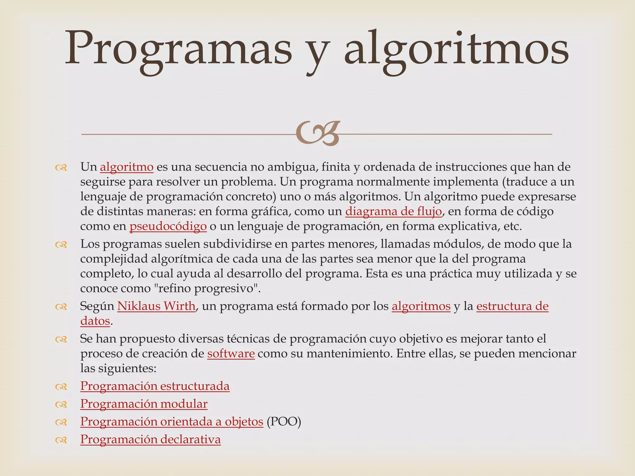 Programas y algoritmos
                                           
   Un algoritmo es una secuencia no ambigua, finita y ordenada de instrucciones que han de
    seguirse para resolver un problema. Un programa normalmente implementa (traduce a un
    lenguaje de programación concreto) uno o más algoritmos. Un algoritmo puede expresarse
    de distintas maneras: en forma gráfica, como un diagrama de flujo, en forma de código
    como en pseudocódigo o un lenguaje de programación, en forma explicativa, etc.
   Los programas suelen subdividirse en partes menores, llamadas módulos, de modo que la
    complejidad algorítmica de cada una de las partes sea menor que la del programa
    completo, lo cual ayuda al desarrollo del programa. Esta es una práctica muy utilizada y se
    conoce como "refino progresivo".
   Según Niklaus Wirth, un programa está formado por los algoritmos y la estructura de
    datos.
   Se han propuesto diversas técnicas de programación cuyo objetivo es mejorar tanto el
    proceso de creación de software como su mantenimiento. Entre ellas, se pueden mencionar
    las siguientes:
   Programación estructurada
   Programación modular
   Programación orientada a objetos (POO)
   Programación declarativa
 