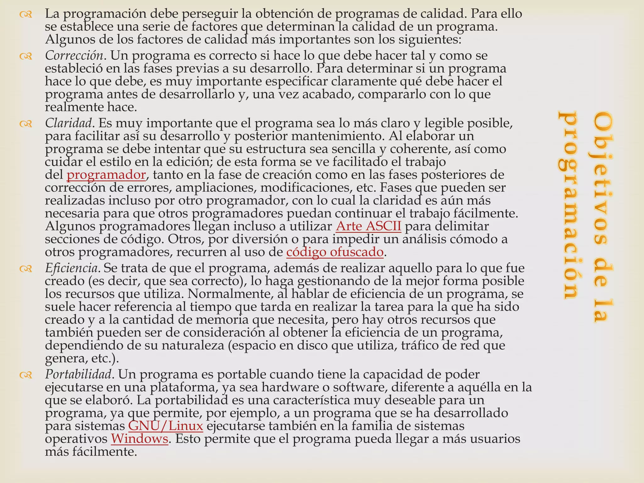  La programación debe perseguir la obtención de programas de calidad. Para ello
  se establece una serie de factores que determinan la calidad de un programa.
  Algunos de los factores de calidad más importantes son los siguientes:
 Corrección. Un programa es correcto si hace lo que debe hacer tal y como se
  estableció en las fases previas a su desarrollo. Para determinar si un programa
  hace lo que debe, es muy importante especificar claramente qué debe hacer el
  programa antes de desarrollarlo y, una vez acabado, compararlo con lo que
  realmente hace.
 Claridad. Es muy importante que el programa sea lo más claro y legible posible,
  para facilitar así su desarrollo y posterior mantenimiento. Al elaborar un
  programa se debe intentar que su estructura sea sencilla y coherente, así como
  cuidar el estilo en la edición; de esta forma se ve facilitado el trabajo
  del programador, tanto en la fase de creación como en las fases posteriores de
  corrección de errores, ampliaciones, modificaciones, etc. Fases que pueden ser
  realizadas incluso por otro programador, con lo cual la claridad es aún más
  necesaria para que otros programadores puedan continuar el trabajo fácilmente.
  Algunos programadores llegan incluso a utilizar Arte ASCII para delimitar
  secciones de código. Otros, por diversión o para impedir un análisis cómodo a
  otros programadores, recurren al uso de código ofuscado.
 Eficiencia. Se trata de que el programa, además de realizar aquello para lo que fue
  creado (es decir, que sea correcto), lo haga gestionando de la mejor forma posible
  los recursos que utiliza. Normalmente, al hablar de eficiencia de un programa, se
  suele hacer referencia al tiempo que tarda en realizar la tarea para la que ha sido
  creado y a la cantidad de memoria que necesita, pero hay otros recursos que
  también pueden ser de consideración al obtener la eficiencia de un programa,
  dependiendo de su naturaleza (espacio en disco que utiliza, tráfico de red que
  genera, etc.).
 Portabilidad. Un programa es portable cuando tiene la capacidad de poder
  ejecutarse en una plataforma, ya sea hardware o software, diferente a aquélla en la
  que se elaboró. La portabilidad es una característica muy deseable para un
  programa, ya que permite, por ejemplo, a un programa que se ha desarrollado
  para sistemas GNU/Linux ejecutarse también en la familia de sistemas
  operativos Windows. Esto permite que el programa pueda llegar a más usuarios
  más fácilmente.
 