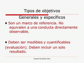 Tipos de objetivos Generales y específicos ♦   Son un marco de referencia. No equivalen a una conducta directamente observable. ♦   Deben ser medibles y cuantificables (evaluación). Deben incluir un solo resultado.  