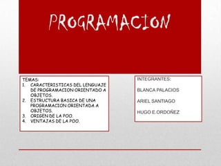 PROGRAMACION

TEMAS:                            INTEGRANTES:
1. CARACTERISTICAS DEL LENGUAJE
   DE PROGRAMACION ORIENTADO A    BLANCA PALACIOS
   OBJETOS.
2. ESTRUCTURA BASICA DE UNA       ARIEL SANTIAGO
   PROGRAMACION ORIENTADA A
   OBJETOS.                       HUGO E.ORDOÑEZ
3. ORIGEN DE LA POO.
4. VENTAJAS DE LA POO.
 