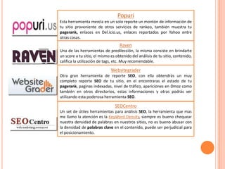 Popuri
Esta herramienta mezcla en un solo reporte un montón de información de
tu sitio proveniente de otros servicios de rankeo, también muestra tu
pagerank, enlaces en Del.icio.us, enlaces reportados por Yahoo entre
otras cosas.
                                   Raven
Una de las herramientas de predilección, la misma consiste en brindarte
un score a tu sitio, el mismo es obtenido del análisis de tu sitio, contenido,
califica la utilización de tags, etc. Muy recomendable.

                              Websitegrader
Otra gran herramienta de reporte SEO, con ella obtendrás un muy
completo reporte SEO de tu sitio, en el encontraras el estado de tu
pagerank, paginas indexadas, nivel de tráfico, apariciones en Dmoz como
también en otros directorios, estas informaciones y otras podrás ver
utilizando esta poderosa herramienta SEO.

                                SEOCentro
Un set de útiles herramientas para análisis SEO, la herramienta que mas
me llamo la atención es la KeyWord Density, siempre es bueno chequear
nuestra densidad de palabras en nuestros sitios, no es bueno abusar con
la densidad de palabras clave en el contenido, puede ser perjudicial para
el posicionamiento.
 