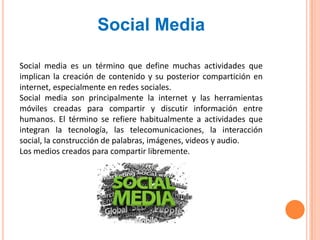 Social Media

Social media es un término que define muchas actividades que
implican la creación de contenido y su posterior compartición en
internet, especialmente en redes sociales.
Social media son principalmente la internet y las herramientas
móviles creadas para compartir y discutir información entre
humanos. El término se refiere habitualmente a actividades que
integran la tecnología, las telecomunicaciones, la interacción
social, la construcción de palabras, imágenes, videos y audio.
Los medios creados para compartir libremente.
 