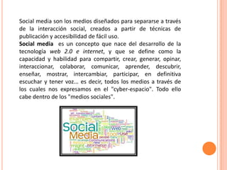Social media son los medios diseñados para separarse a través
de la interacción social, creados a partir de técnicas de
publicación y accesibilidad de fácil uso.
Social media es un concepto que nace del desarrollo de la
tecnología web 2.0 e internet, y que se define como la
capacidad y habilidad para compartir, crear, generar, opinar,
interaccionar, colaborar, comunicar, aprender, descubrir,
enseñar, mostrar, intercambiar, participar, en definitiva
escuchar y tener voz... es decir, todos los medios a través de
los cuales nos expresamos en el "cyber-espacio". Todo ello
cabe dentro de los "medios sociales".
 