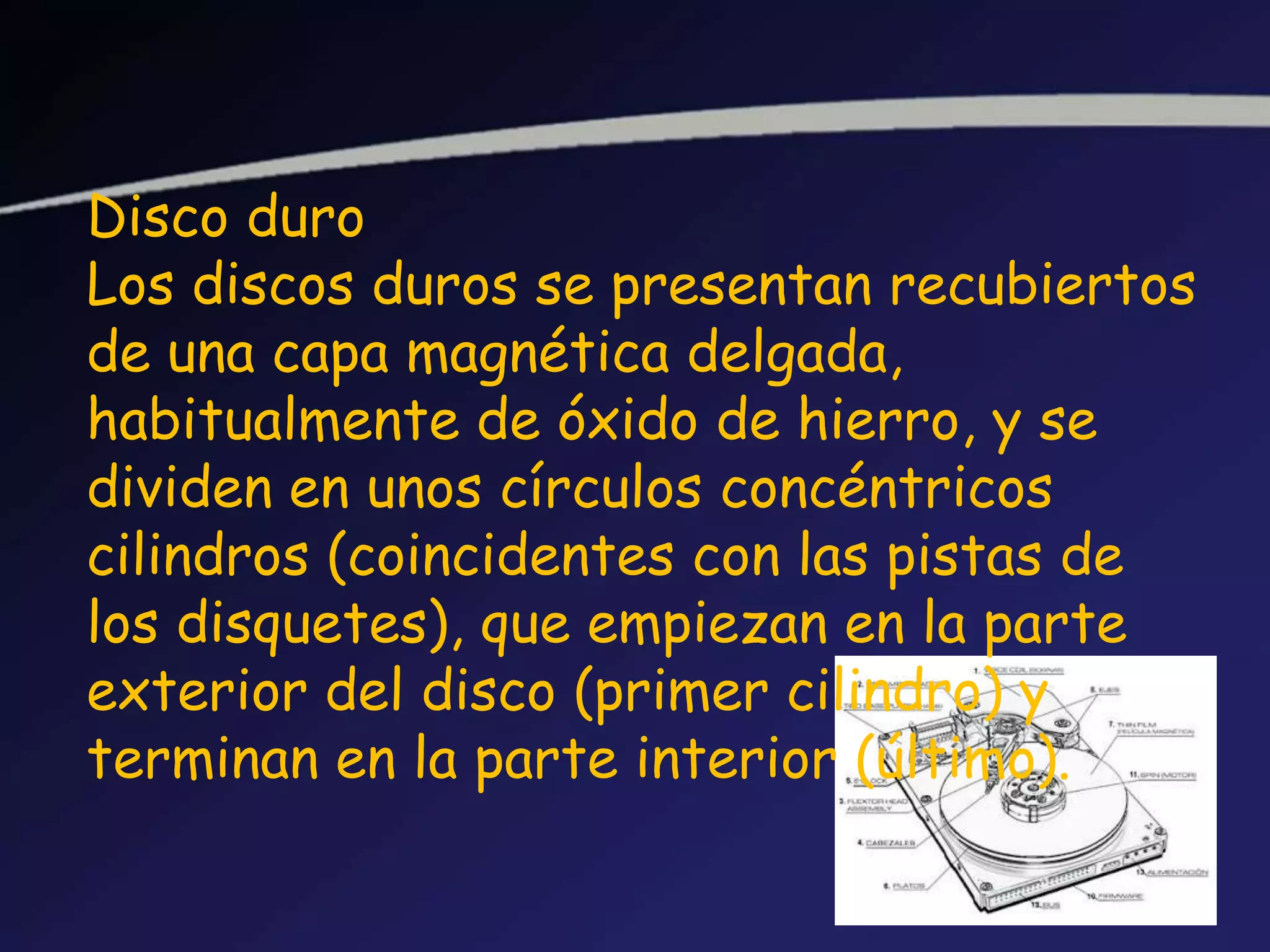 Disco duro
Los discos duros se presentan recubiertos
de una capa magnética delgada,
habitualmente de óxido de hierro, y se
dividen en unos círculos concéntricos
cilindros (coincidentes con las pistas de
los disquetes), que empiezan en la parte
exterior del disco (primer cilindro) y
terminan en la parte interior (último).
 