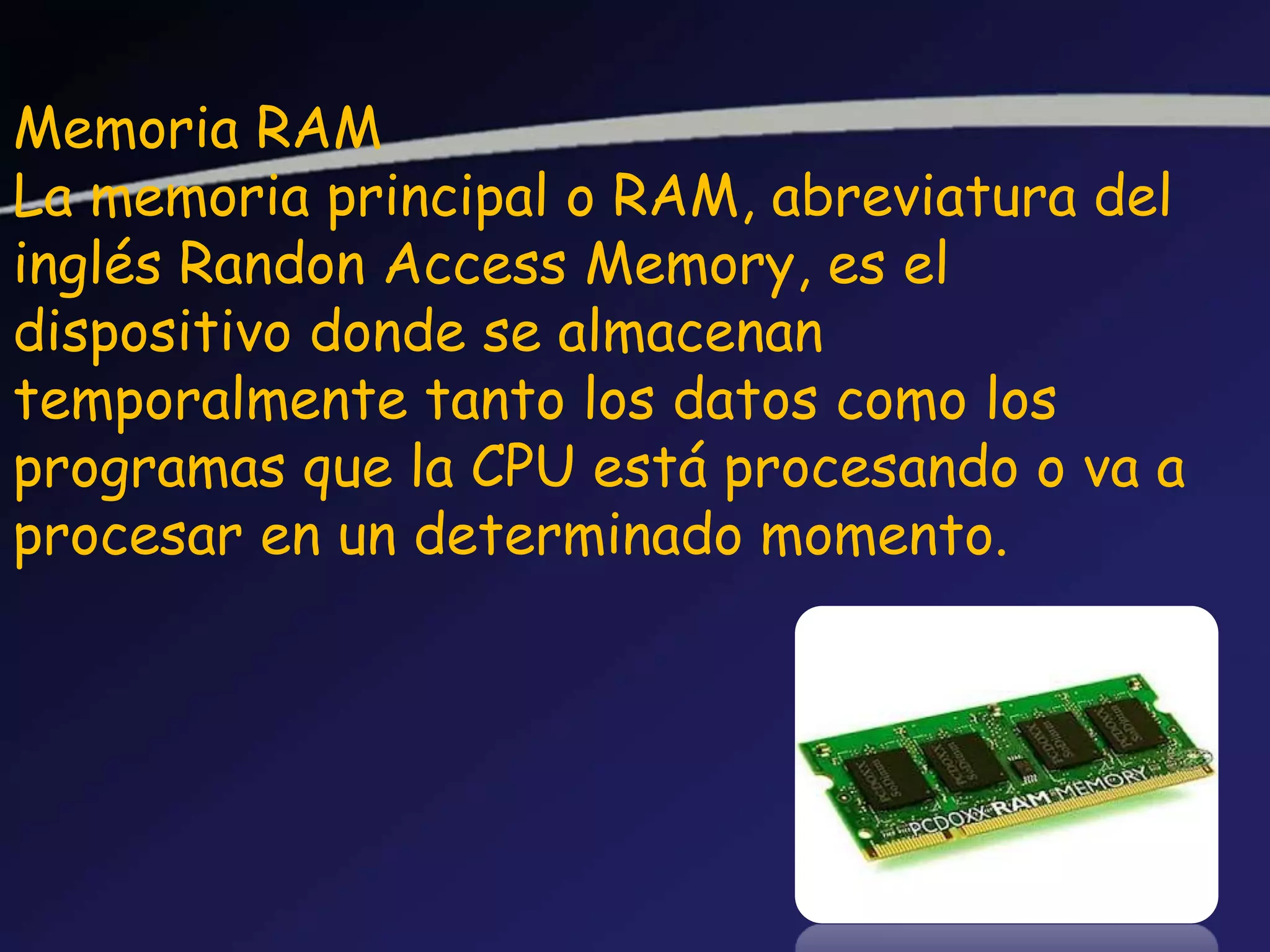 Memoria RAM
La memoria principal o RAM, abreviatura del
inglés Randon Access Memory, es el
dispositivo donde se almacenan
temporalmente tanto los datos como los
programas que la CPU está procesando o va a
procesar en un determinado momento.
 