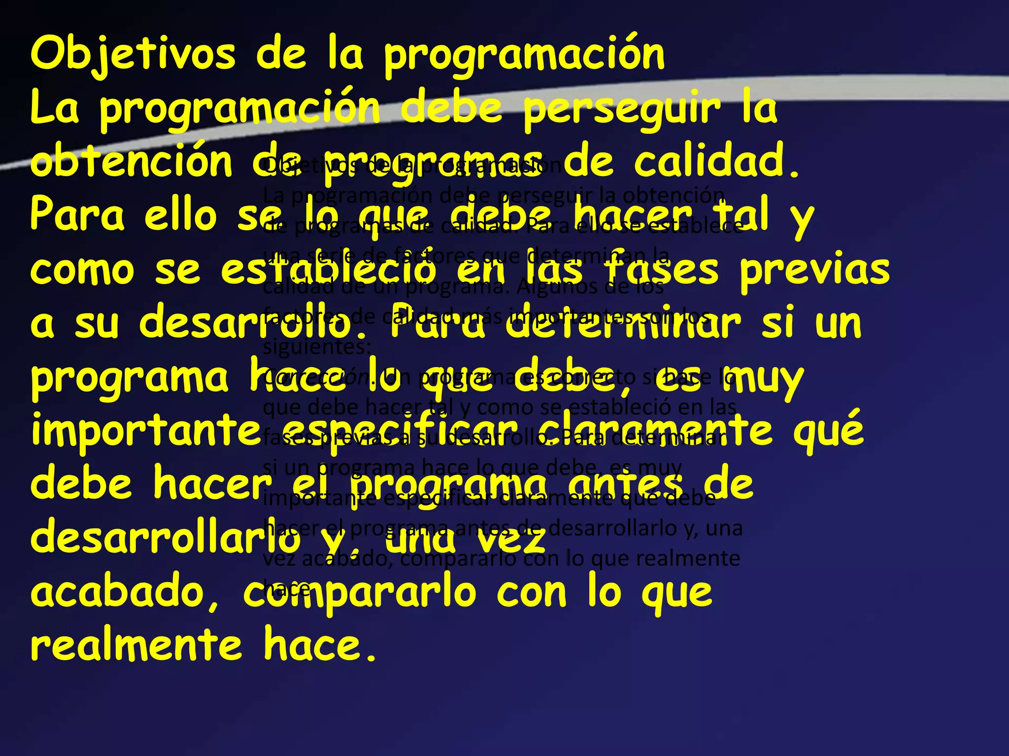 Objetivos de la programación
La programación debe perseguir la
obtención de programas de calidad.
           Objetivos de la programación

Para ello se programas de calidad. Para hacer tal y
           de lo que debe ello se establece
           La programación debe perseguir la obtención


como se estableció en Algunos fases previas
           calidad de un programa. las de los
           una serie de factores que determinan la

a su desarrollo. calidad más determinar si un
           factores de
           siguientes:
                        Para importantes son los
programa hace lo programadebe, sies lo
           Corrección. Un que es correcto hace muy

importantefases previas a su desarrollo. Para determinar qué
              especificar claramente
           que debe hacer tal y como se estableció en las


debe hacer el programa antes de
           si un programa hace lo que debe, es muy
           importante especificar claramente qué debe
desarrollarloacabado, compararlode desarrollarlo y, una
                 y, una vez lo que realmente
           hacer el programa antes
           vez                       con
acabado, compararlo con lo que
           hace

realmente hace.
 