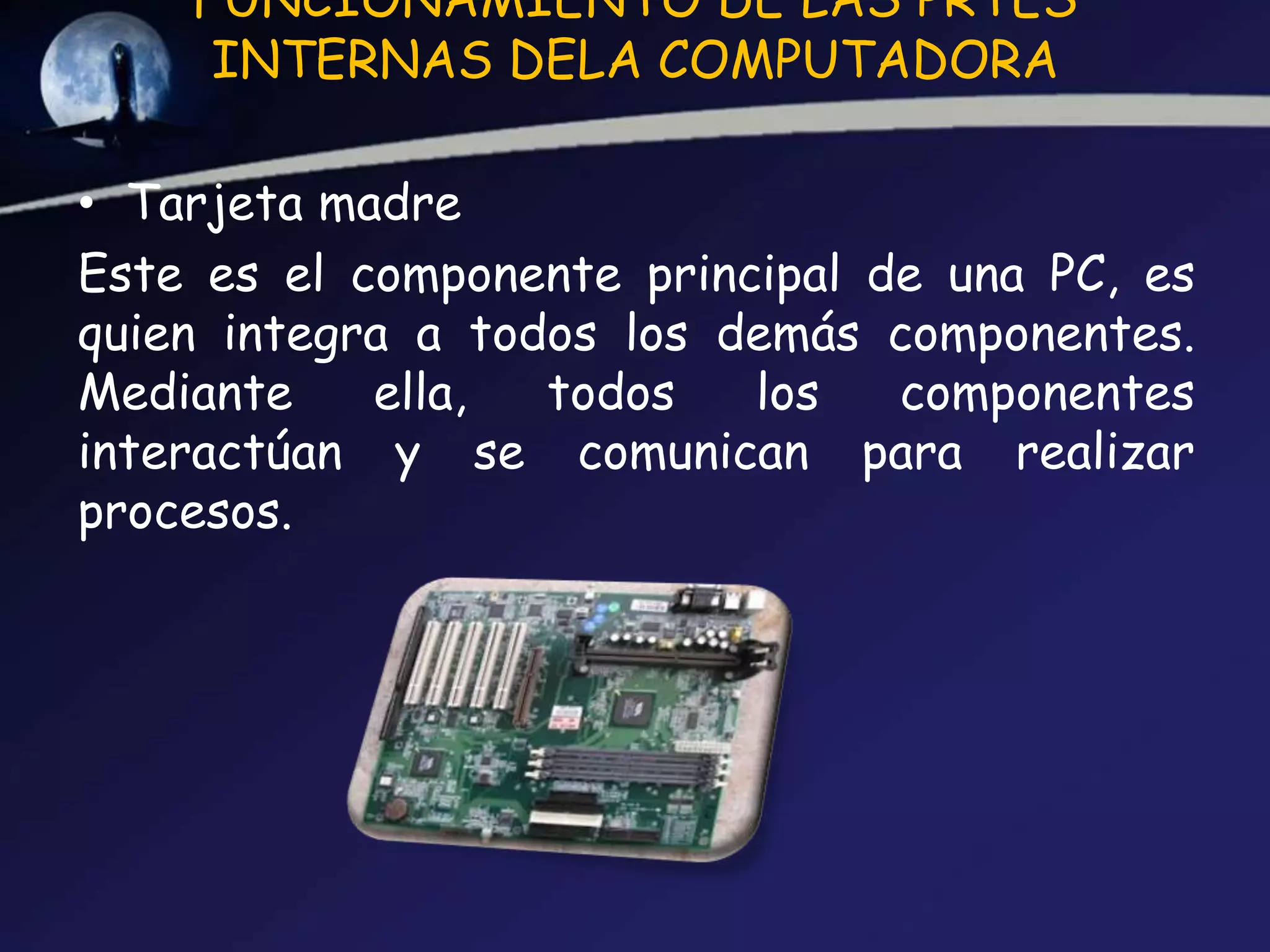 FUNCIONAMIENTO DE LAS PRTES
     INTERNAS DELA COMPUTADORA

• Tarjeta madre
Este es el componente principal de una PC, es
quien integra a todos los demás componentes.
Mediante    ella,  todos   los   componentes
interactúan y se comunican para realizar
procesos.
 