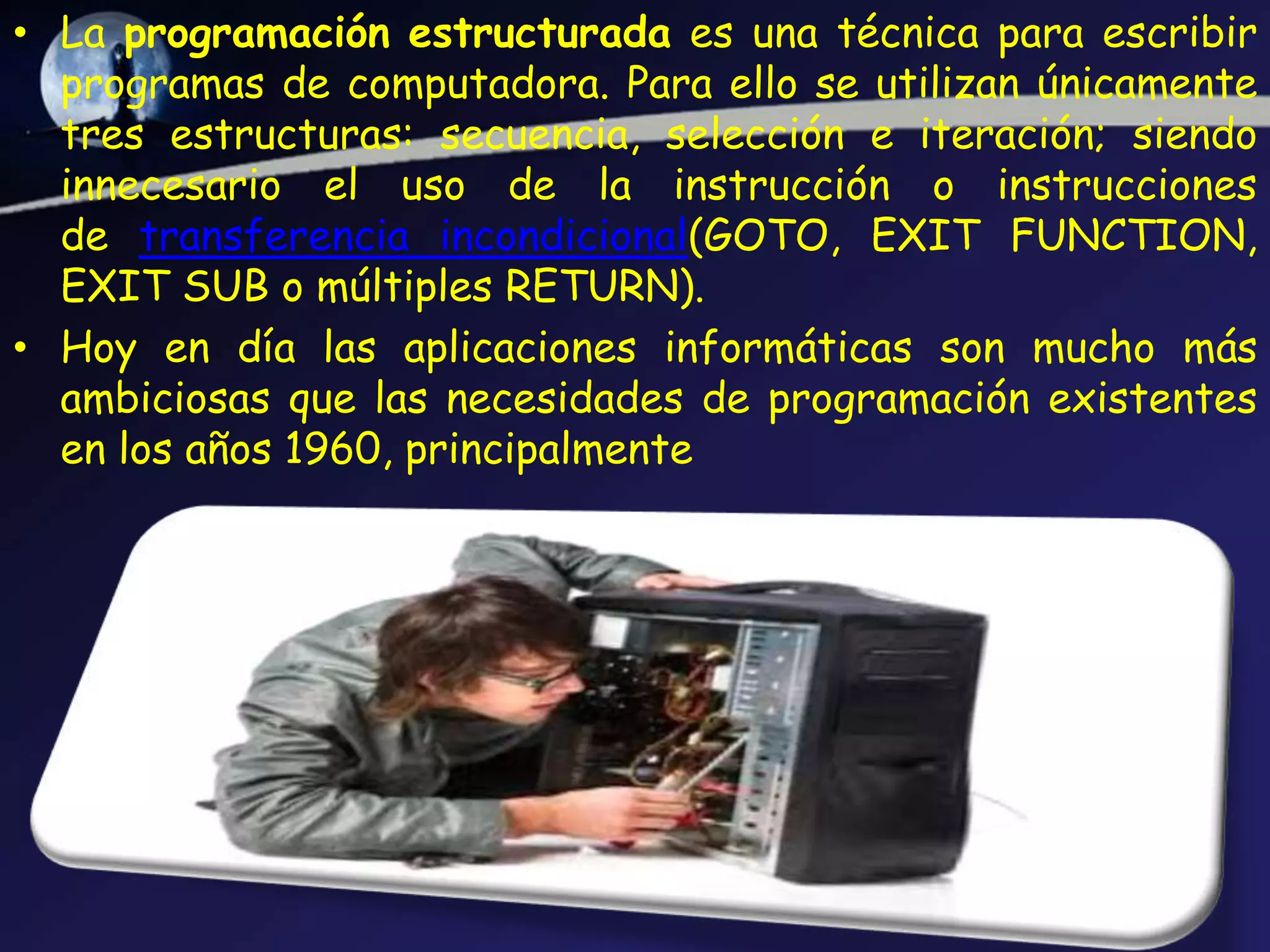 • La programación estructurada es una técnica para escribir
  programas de computadora. Para ello se utilizan únicamente
  tres estructuras: secuencia, selección e iteración; siendo
  innecesario el uso de la instrucción o instrucciones
  de transferencia incondicional(GOTO, EXIT FUNCTION,
  EXIT SUB o múltiples RETURN).
• Hoy en día las aplicaciones informáticas son mucho más
  ambiciosas que las necesidades de programación existentes
  en los años 1960, principalmente
 
