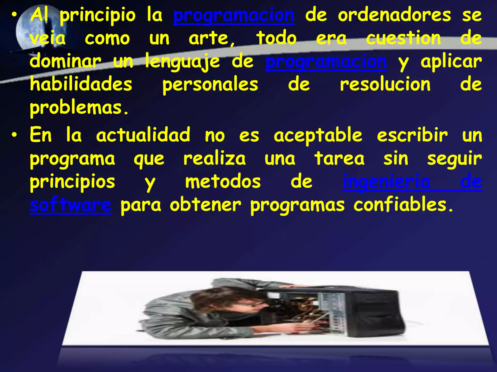 • Al principio la programacion de ordenadores se
  veia como un arte, todo era cuestion de
  dominar un lenguaje de programacion y aplicar
  habilidades    personales  de   resolucion  de
  problemas.
• En la actualidad no es aceptable escribir un
  programa que realiza una tarea sin seguir
  principios   y   metodos    de  ingenieria  de
  software para obtener programas confiables.
 