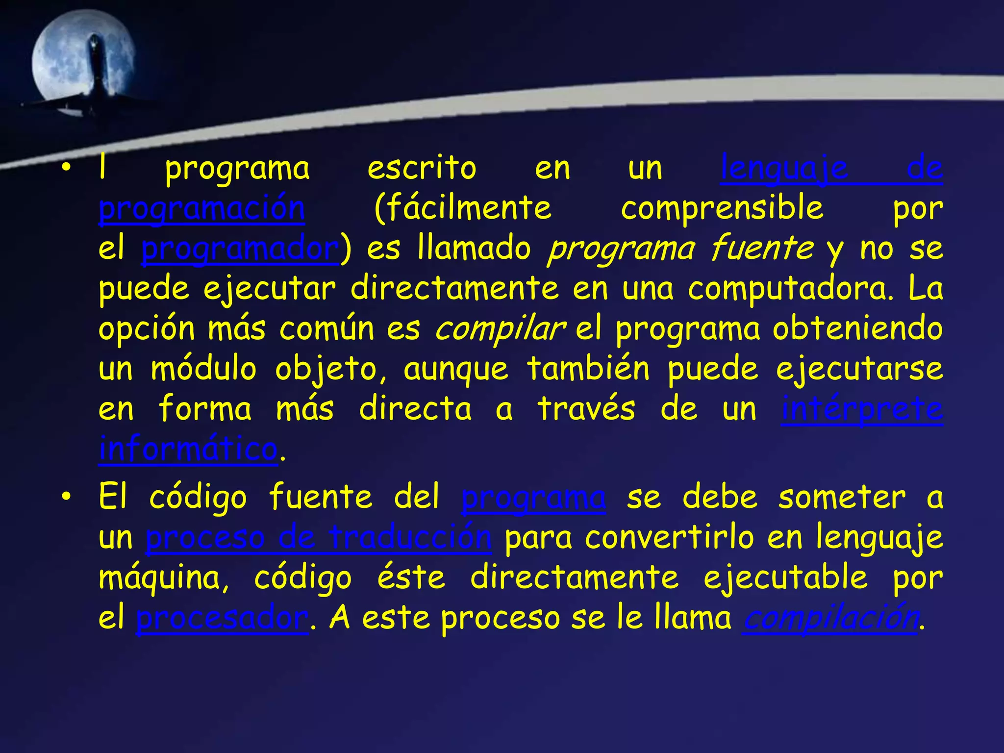• l    programa    escrito    en    un    lenguaje     de
  programación      (fácilmente     comprensible      por
  el programador) es llamado programa fuente y no se
  puede ejecutar directamente en una computadora. La
  opción más común es compilar el programa obteniendo
  un módulo objeto, aunque también puede ejecutarse
  en forma más directa a través de un intérprete
  informático.
• El código fuente del programa se debe someter a
  un proceso de traducción para convertirlo en lenguaje
  máquina, código éste directamente ejecutable por
  el procesador. A este proceso se le llama compilación.
 