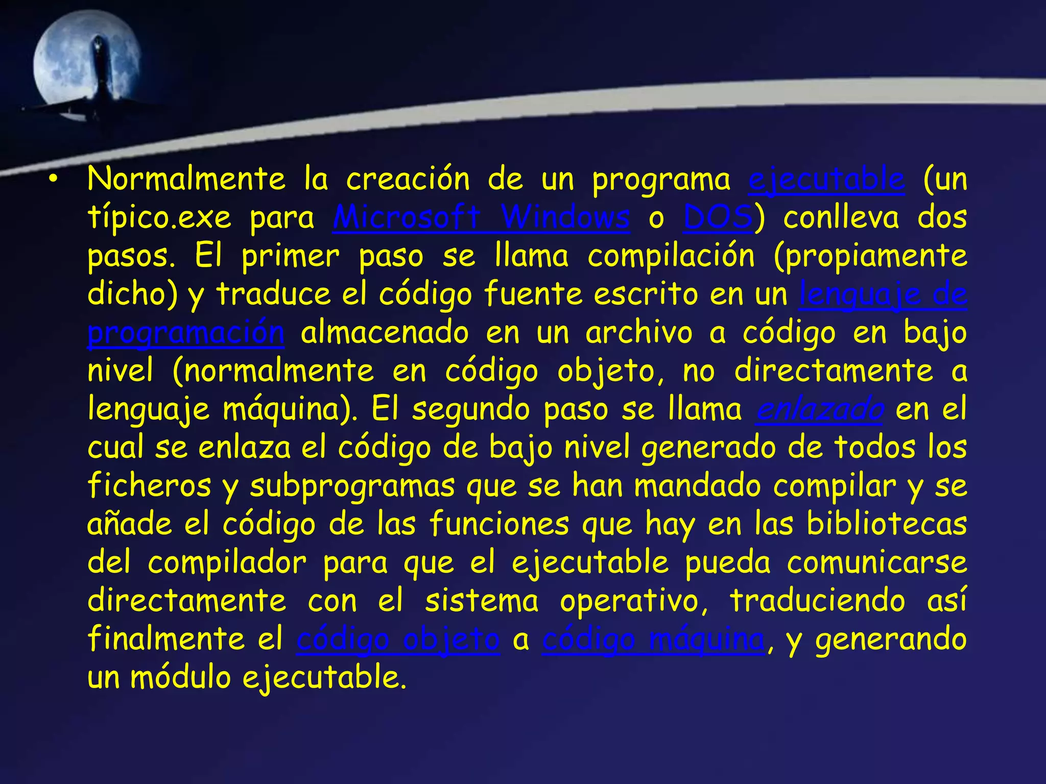 • Normalmente la creación de un programa ejecutable (un
  típico.exe para Microsoft Windows o DOS) conlleva dos
  pasos. El primer paso se llama compilación (propiamente
  dicho) y traduce el código fuente escrito en un lenguaje de
  programación almacenado en un archivo a código en bajo
  nivel (normalmente en código objeto, no directamente a
  lenguaje máquina). El segundo paso se llama enlazado en el
  cual se enlaza el código de bajo nivel generado de todos los
  ficheros y subprogramas que se han mandado compilar y se
  añade el código de las funciones que hay en las bibliotecas
  del compilador para que el ejecutable pueda comunicarse
  directamente con el sistema operativo, traduciendo así
  finalmente el código objeto a código máquina, y generando
  un módulo ejecutable.
 