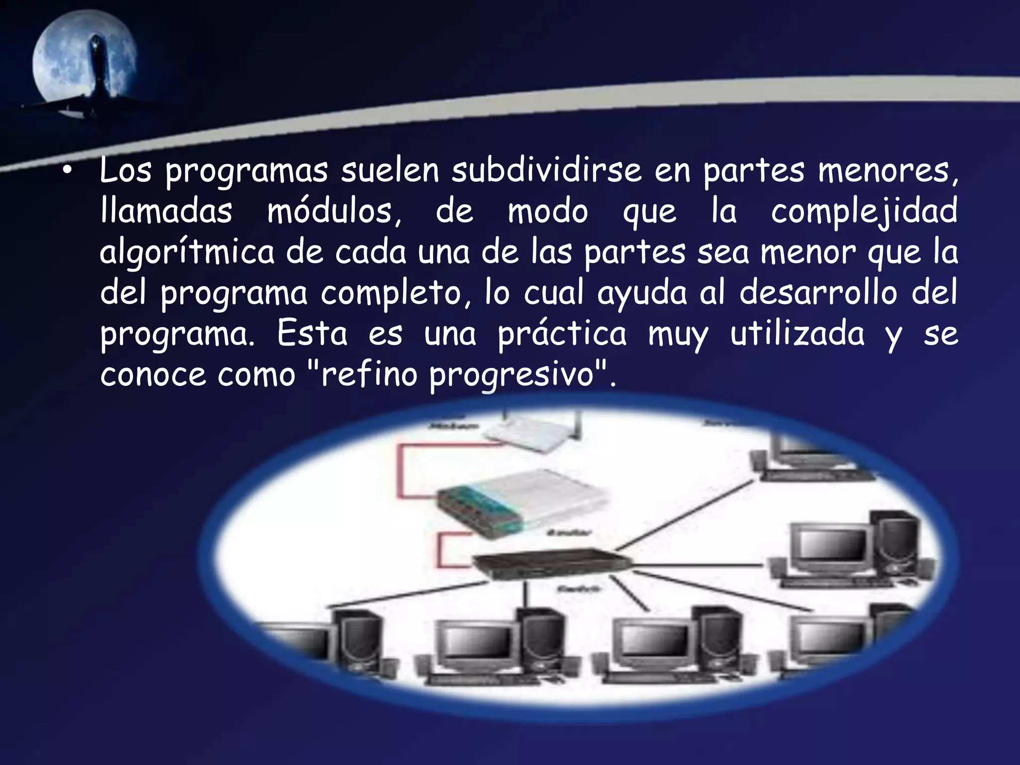• Los programas suelen subdividirse en partes menores,
  llamadas módulos, de modo que la complejidad
  algorítmica de cada una de las partes sea menor que la
  del programa completo, lo cual ayuda al desarrollo del
  programa. Esta es una práctica muy utilizada y se
  conoce como "refino progresivo".
 