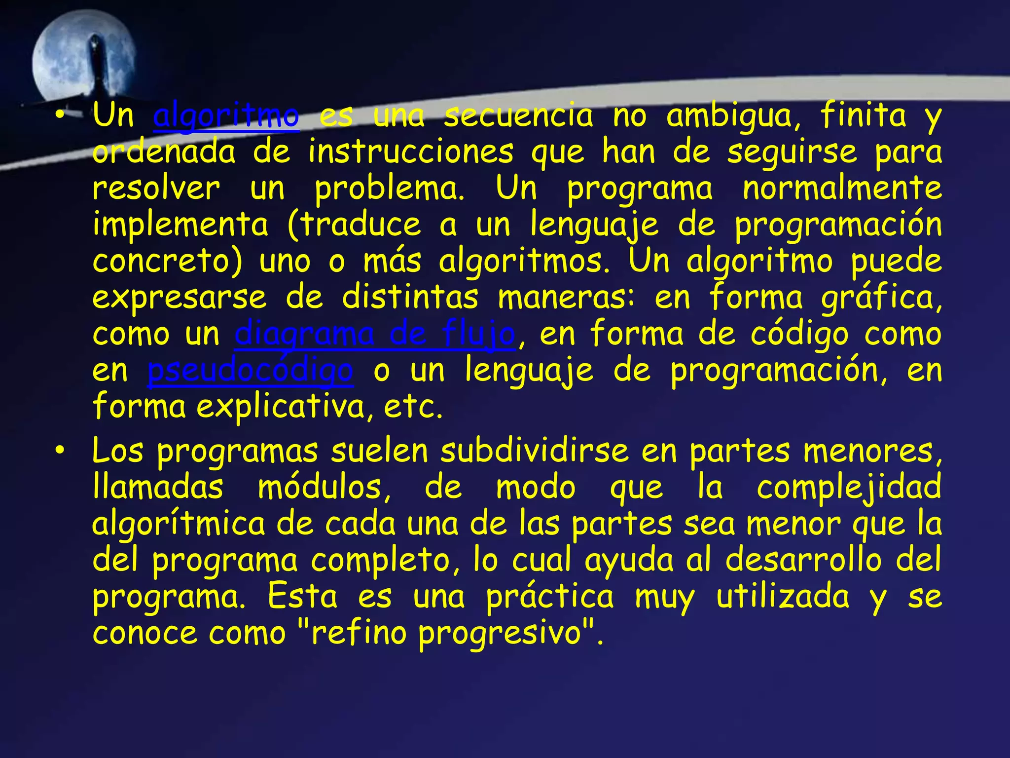 • Un algoritmo es una secuencia no ambigua, finita y
  ordenada de instrucciones que han de seguirse para
  resolver un problema. Un programa normalmente
  implementa (traduce a un lenguaje de programación
  concreto) uno o más algoritmos. Un algoritmo puede
  expresarse de distintas maneras: en forma gráfica,
  como un diagrama de flujo, en forma de código como
  en pseudocódigo o un lenguaje de programación, en
  forma explicativa, etc.
• Los programas suelen subdividirse en partes menores,
  llamadas módulos, de modo que la complejidad
  algorítmica de cada una de las partes sea menor que la
  del programa completo, lo cual ayuda al desarrollo del
  programa. Esta es una práctica muy utilizada y se
  conoce como "refino progresivo".
 