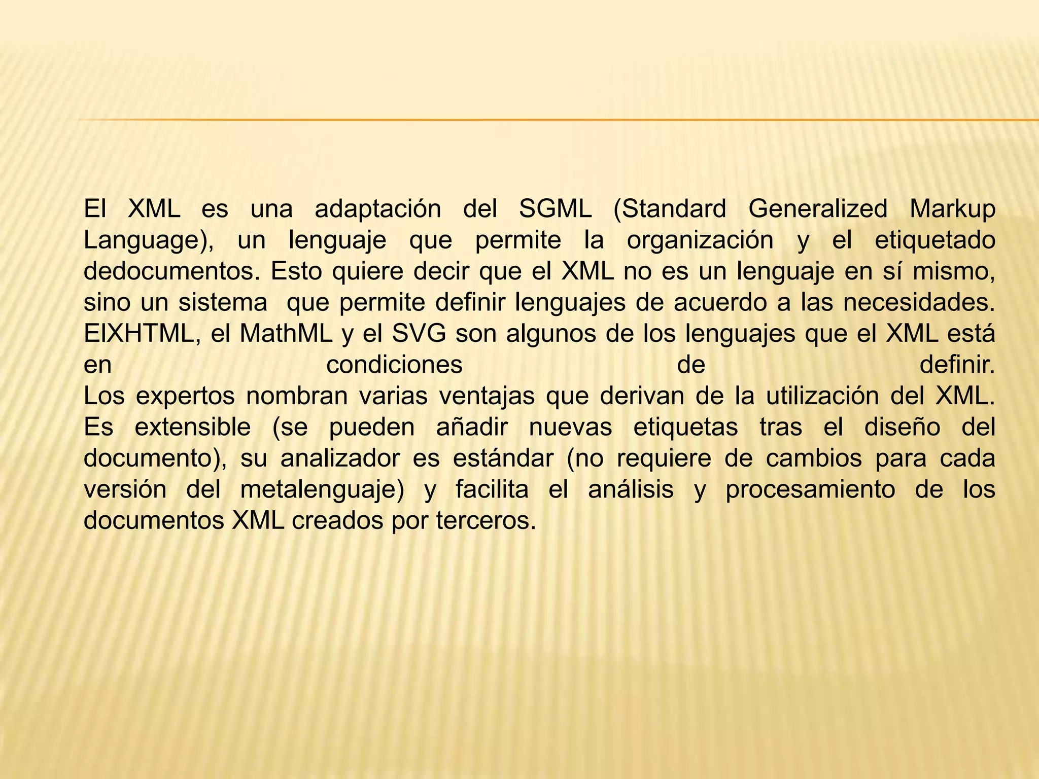 El XML es una adaptación del SGML (Standard Generalized Markup
Language), un lenguaje que permite la organización y el etiquetado
dedocumentos. Esto quiere decir que el XML no es un lenguaje en sí mismo,
sino un sistema que permite definir lenguajes de acuerdo a las necesidades.
ElXHTML, el MathML y el SVG son algunos de los lenguajes que el XML está
en                 condiciones                   de                  definir.
Los expertos nombran varias ventajas que derivan de la utilización del XML.
Es extensible (se pueden añadir nuevas etiquetas tras el diseño del
documento), su analizador es estándar (no requiere de cambios para cada
versión del metalenguaje) y facilita el análisis y procesamiento de los
documentos XML creados por terceros.
 