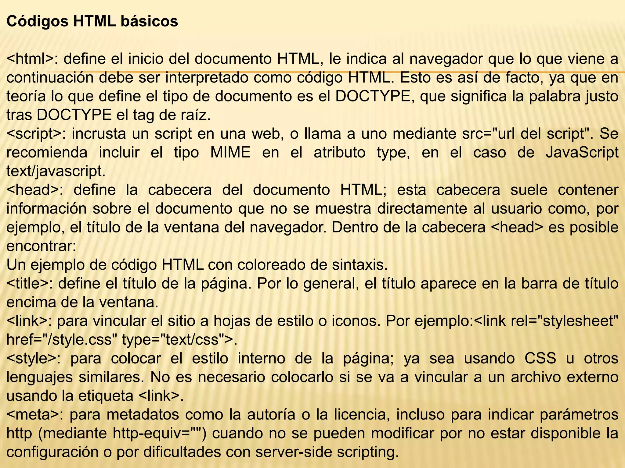 Códigos HTML básicos

<html>: define el inicio del documento HTML, le indica al navegador que lo que viene a
continuación debe ser interpretado como código HTML. Esto es así de facto, ya que en
teoría lo que define el tipo de documento es el DOCTYPE, que significa la palabra justo
tras DOCTYPE el tag de raíz.
<script>: incrusta un script en una web, o llama a uno mediante src="url del script". Se
recomienda incluir el tipo MIME en el atributo type, en el caso de JavaScript
text/javascript.
<head>: define la cabecera del documento HTML; esta cabecera suele contener
información sobre el documento que no se muestra directamente al usuario como, por
ejemplo, el título de la ventana del navegador. Dentro de la cabecera <head> es posible
encontrar:
Un ejemplo de código HTML con coloreado de sintaxis.
<title>: define el título de la página. Por lo general, el título aparece en la barra de título
encima de la ventana.
<link>: para vincular el sitio a hojas de estilo o iconos. Por ejemplo:<link rel="stylesheet"
href="/style.css" type="text/css">.
<style>: para colocar el estilo interno de la página; ya sea usando CSS u otros
lenguajes similares. No es necesario colocarlo si se va a vincular a un archivo externo
usando la etiqueta <link>.
<meta>: para metadatos como la autoría o la licencia, incluso para indicar parámetros
http (mediante http-equiv="") cuando no se pueden modificar por no estar disponible la
configuración o por dificultades con server-side scripting.
 