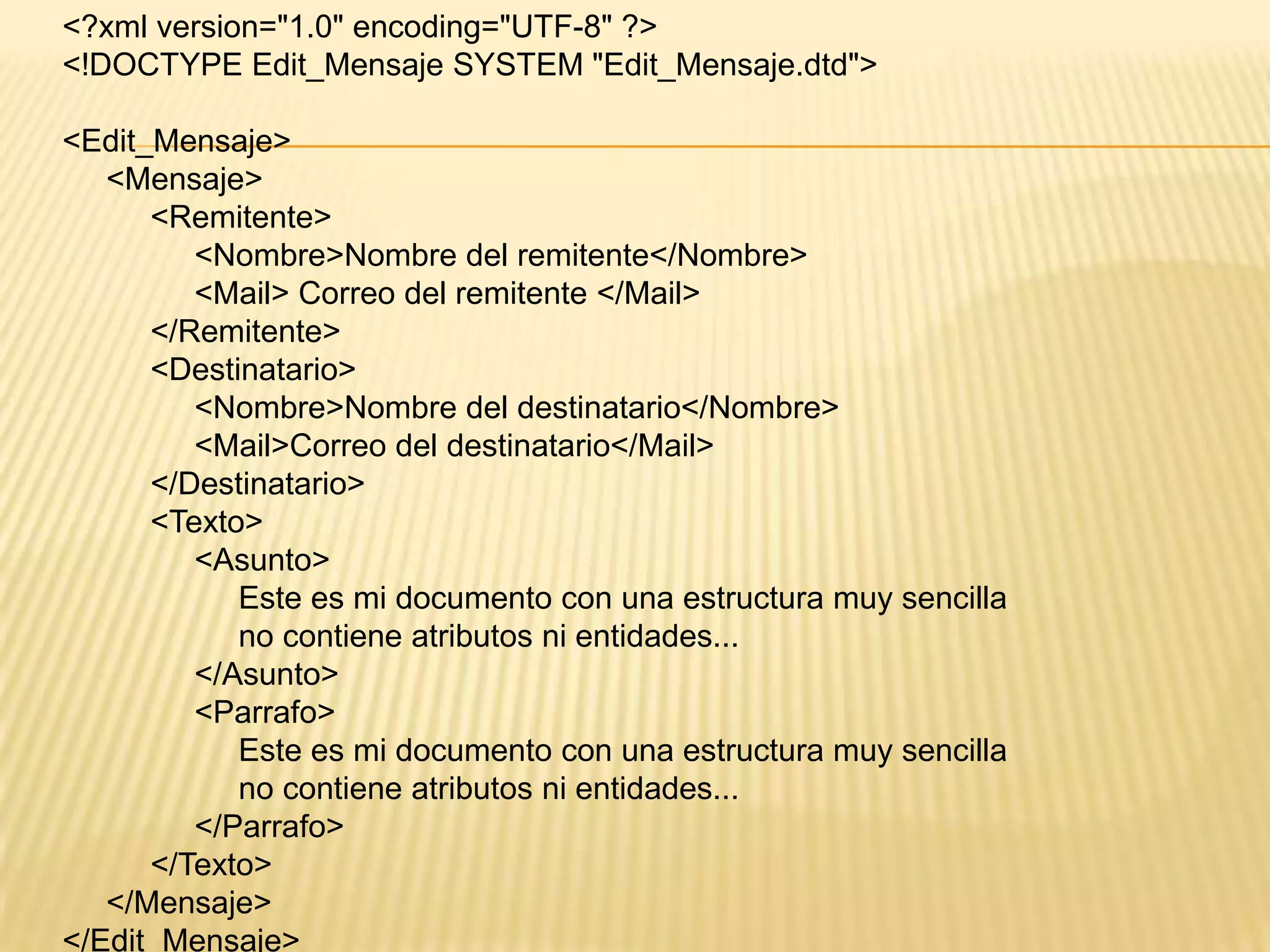 <?xml version="1.0" encoding="UTF-8" ?>
<!DOCTYPE Edit_Mensaje SYSTEM "Edit_Mensaje.dtd">

<Edit_Mensaje>
   <Mensaje>
      <Remitente>
         <Nombre>Nombre del remitente</Nombre>
         <Mail> Correo del remitente </Mail>
      </Remitente>
      <Destinatario>
         <Nombre>Nombre del destinatario</Nombre>
         <Mail>Correo del destinatario</Mail>
      </Destinatario>
      <Texto>
         <Asunto>
            Este es mi documento con una estructura muy sencilla
            no contiene atributos ni entidades...
         </Asunto>
         <Parrafo>
            Este es mi documento con una estructura muy sencilla
            no contiene atributos ni entidades...
         </Parrafo>
      </Texto>
   </Mensaje>
</Edit_Mensaje>
 