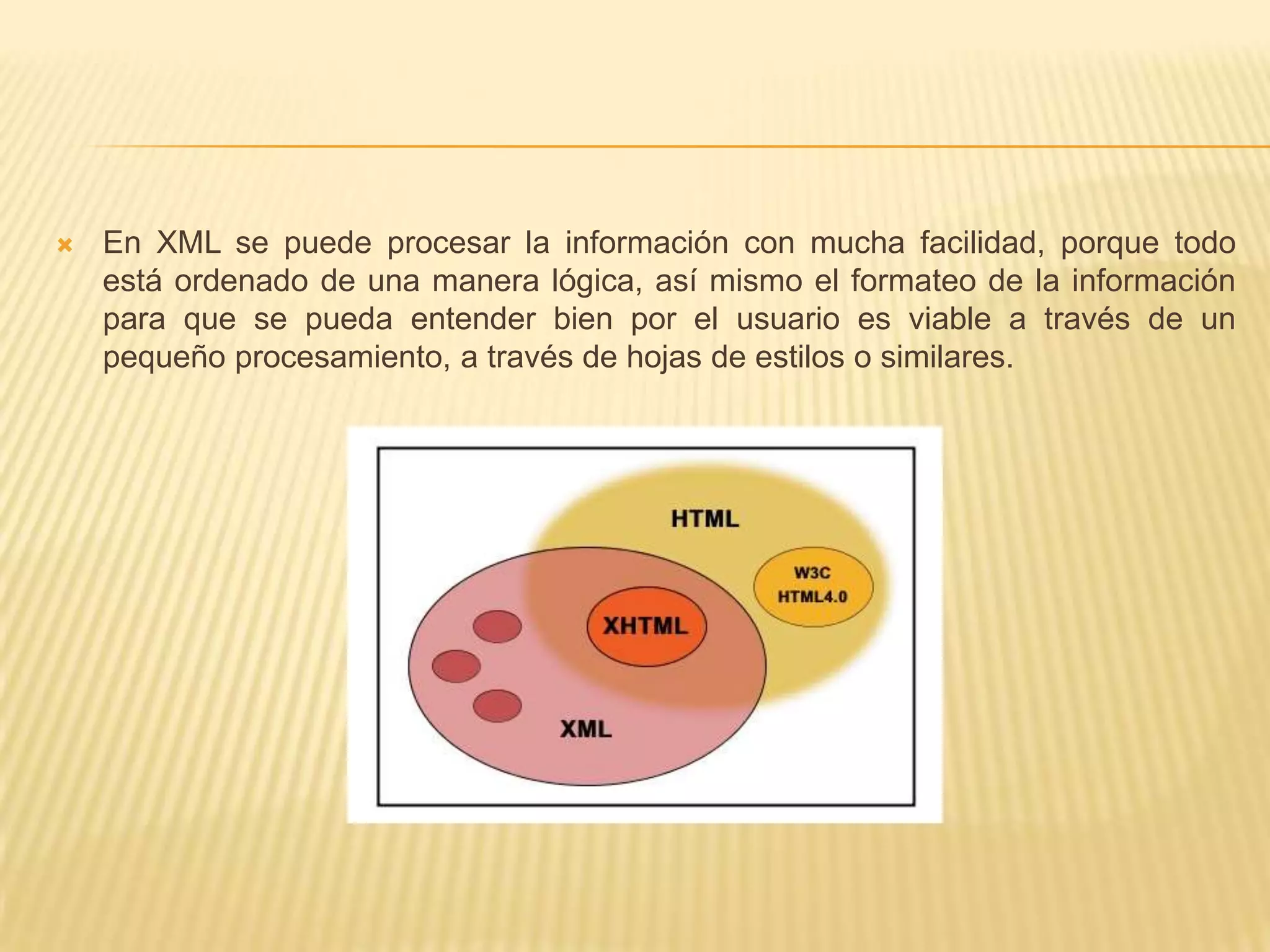    En XML se puede procesar la información con mucha facilidad, porque todo
    está ordenado de una manera lógica, así mismo el formateo de la información
    para que se pueda entender bien por el usuario es viable a través de un
    pequeño procesamiento, a través de hojas de estilos o similares.
 