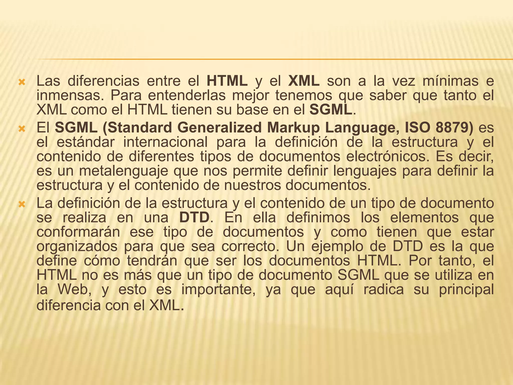    Las diferencias entre el HTML y el XML son a la vez mínimas e
    inmensas. Para entenderlas mejor tenemos que saber que tanto el
    XML como el HTML tienen su base en el SGML.
   El SGML (Standard Generalized Markup Language, ISO 8879) es
    el estándar internacional para la definición de la estructura y el
    contenido de diferentes tipos de documentos electrónicos. Es decir,
    es un metalenguaje que nos permite definir lenguajes para definir la
    estructura y el contenido de nuestros documentos.
   La definición de la estructura y el contenido de un tipo de documento
    se realiza en una DTD. En ella definimos los elementos que
    conformarán ese tipo de documentos y como tienen que estar
    organizados para que sea correcto. Un ejemplo de DTD es la que
    define cómo tendrán que ser los documentos HTML. Por tanto, el
    HTML no es más que un tipo de documento SGML que se utiliza en
    la Web, y esto es importante, ya que aquí radica su principal
    diferencia con el XML.
 