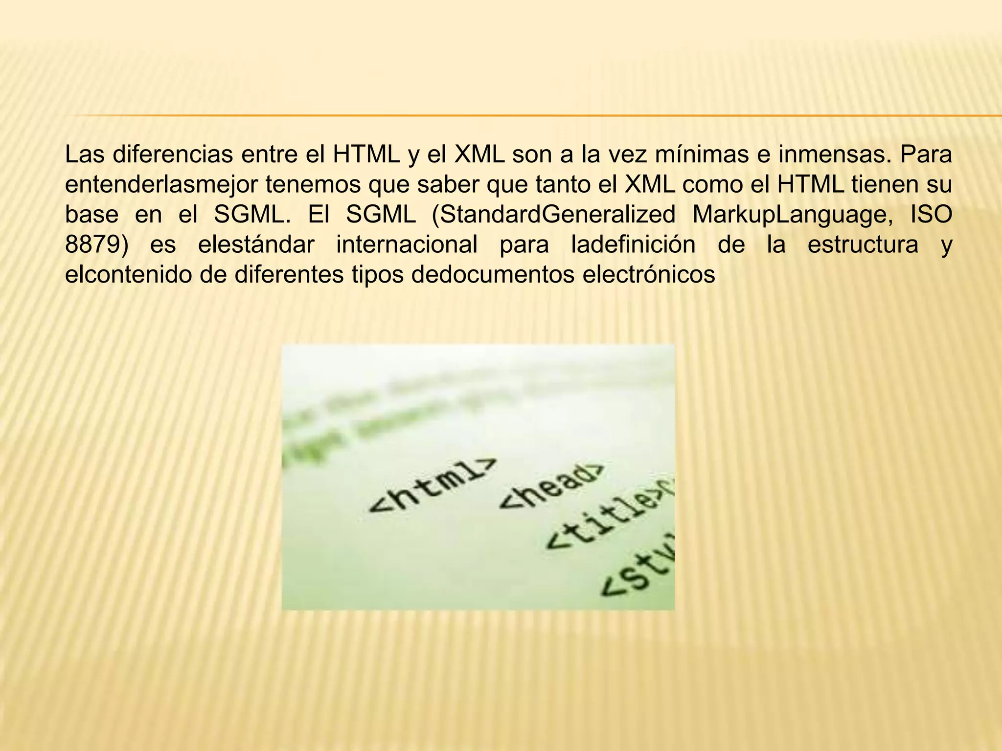 Las diferencias entre el HTML y el XML son a la vez mínimas e inmensas. Para
entenderlasmejor tenemos que saber que tanto el XML como el HTML tienen su
base en el SGML. El SGML (StandardGeneralized MarkupLanguage, ISO
8879) es elestándar internacional para ladefinición de la estructura y
elcontenido de diferentes tipos dedocumentos electrónicos
 