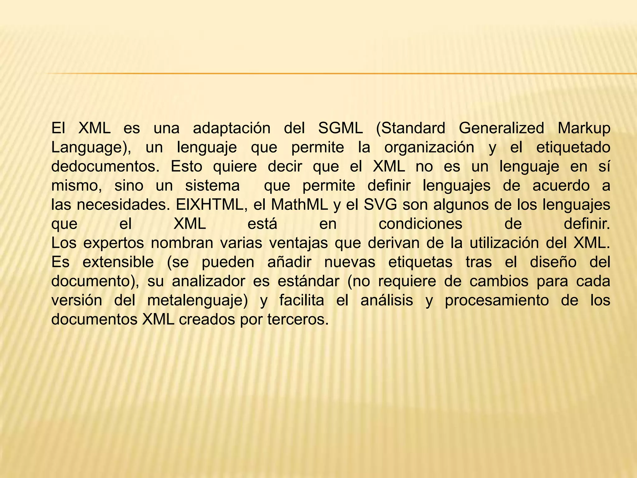 El XML es una adaptación del SGML (Standard Generalized Markup
Language), un lenguaje que permite la organización y el etiquetado
dedocumentos. Esto quiere decir que el XML no es un lenguaje en sí
mismo, sino un sistema     que permite definir lenguajes de acuerdo a
las necesidades. ElXHTML, el MathML y el SVG son algunos de los lenguajes
que      el      XML     está      en     condiciones        de      definir.
Los expertos nombran varias ventajas que derivan de la utilización del XML.
Es extensible (se pueden añadir nuevas etiquetas tras el diseño del
documento), su analizador es estándar (no requiere de cambios para cada
versión del metalenguaje) y facilita el análisis y procesamiento de los
documentos XML creados por terceros.
 