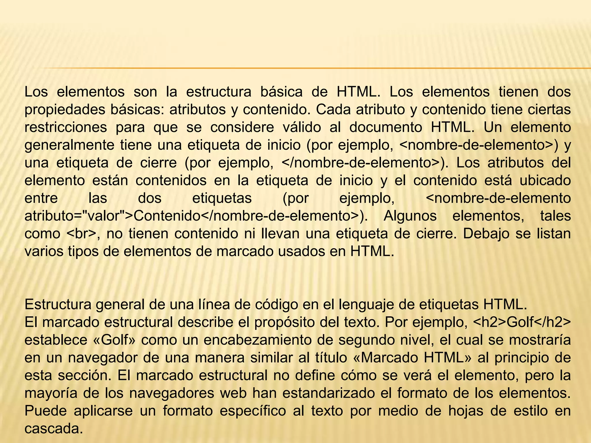 Los elementos son la estructura básica de HTML. Los elementos tienen dos
propiedades básicas: atributos y contenido. Cada atributo y contenido tiene ciertas
restricciones para que se considere válido al documento HTML. Un elemento
generalmente tiene una etiqueta de inicio (por ejemplo, <nombre-de-elemento>) y
una etiqueta de cierre (por ejemplo, </nombre-de-elemento>). Los atributos del
elemento están contenidos en la etiqueta de inicio y el contenido está ubicado
entre      las    dos    etiquetas    (por     ejemplo,     <nombre-de-elemento
atributo="valor">Contenido</nombre-de-elemento>). Algunos elementos, tales
como <br>, no tienen contenido ni llevan una etiqueta de cierre. Debajo se listan
varios tipos de elementos de marcado usados en HTML.


Estructura general de una línea de código en el lenguaje de etiquetas HTML.
El marcado estructural describe el propósito del texto. Por ejemplo, <h2>Golf</h2>
establece «Golf» como un encabezamiento de segundo nivel, el cual se mostraría
en un navegador de una manera similar al título «Marcado HTML» al principio de
esta sección. El marcado estructural no define cómo se verá el elemento, pero la
mayoría de los navegadores web han estandarizado el formato de los elementos.
Puede aplicarse un formato específico al texto por medio de hojas de estilo en
cascada.
 
