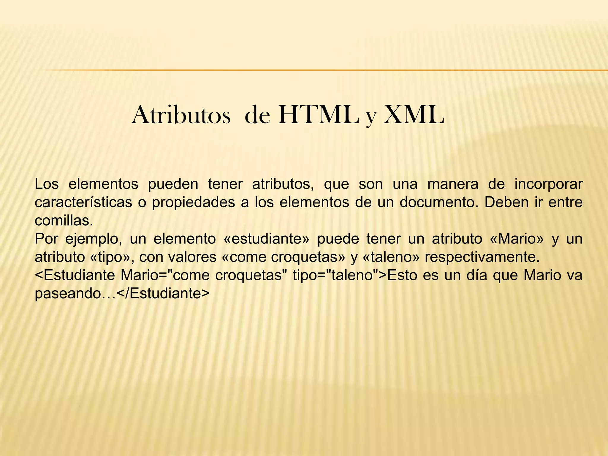 Atributos de HTML y XML

Los elementos pueden tener atributos, que son una manera de incorporar
características o propiedades a los elementos de un documento. Deben ir entre
comillas.
Por ejemplo, un elemento «estudiante» puede tener un atributo «Mario» y un
atributo «tipo», con valores «come croquetas» y «taleno» respectivamente.
<Estudiante Mario="come croquetas" tipo="taleno">Esto es un día que Mario va
paseando…</Estudiante>
 