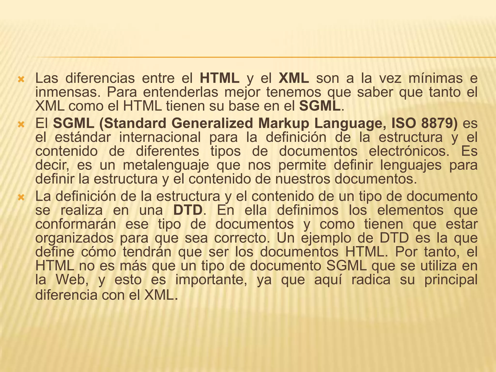    Las diferencias entre el HTML y el XML son a la vez mínimas e
    inmensas. Para entenderlas mejor tenemos que saber que tanto el
    XML como el HTML tienen su base en el SGML.
   El SGML (Standard Generalized Markup Language, ISO 8879) es
    el estándar internacional para la definición de la estructura y el
    contenido de diferentes tipos de documentos electrónicos. Es
    decir, es un metalenguaje que nos permite definir lenguajes para
    definir la estructura y el contenido de nuestros documentos.
   La definición de la estructura y el contenido de un tipo de documento
    se realiza en una DTD. En ella definimos los elementos que
    conformarán ese tipo de documentos y como tienen que estar
    organizados para que sea correcto. Un ejemplo de DTD es la que
    define cómo tendrán que ser los documentos HTML. Por tanto, el
    HTML no es más que un tipo de documento SGML que se utiliza en
    la Web, y esto es importante, ya que aquí radica su principal
    diferencia con el XML.
 