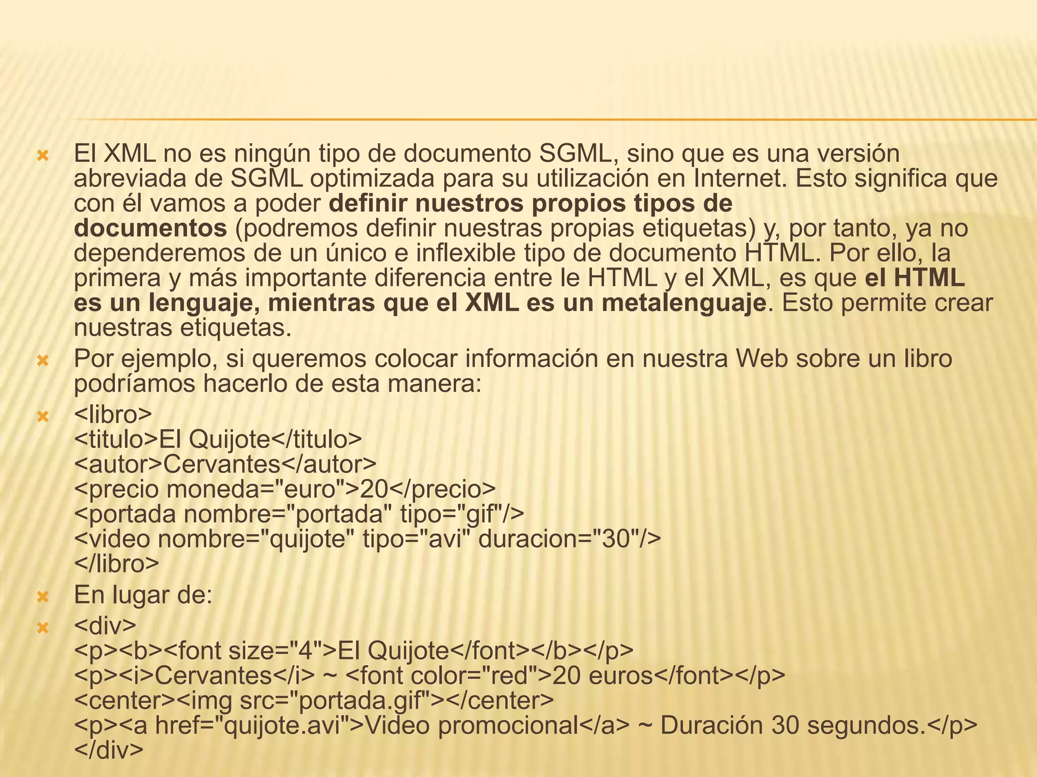    El XML no es ningún tipo de documento SGML, sino que es una versión
    abreviada de SGML optimizada para su utilización en Internet. Esto significa que
    con él vamos a poder definir nuestros propios tipos de
    documentos (podremos definir nuestras propias etiquetas) y, por tanto, ya no
    dependeremos de un único e inflexible tipo de documento HTML. Por ello, la
    primera y más importante diferencia entre le HTML y el XML, es que el HTML
    es un lenguaje, mientras que el XML es un metalenguaje. Esto permite crear
    nuestras etiquetas.
   Por ejemplo, si queremos colocar información en nuestra Web sobre un libro
    podríamos hacerlo de esta manera:
   <libro>
    <titulo>El Quijote</titulo>
    <autor>Cervantes</autor>
    <precio moneda="euro">20</precio>
    <portada nombre="portada" tipo="gif"/>
    <video nombre="quijote" tipo="avi" duracion="30"/>
    </libro>
   En lugar de:
   <div>
    <p><b><font size="4">El Quijote</font></b></p>
    <p><i>Cervantes</i> ~ <font color="red">20 euros</font></p>
    <center><img src="portada.gif"></center>
    <p><a href="quijote.avi">Video promocional</a> ~ Duración 30 segundos.</p>
    </div>
 