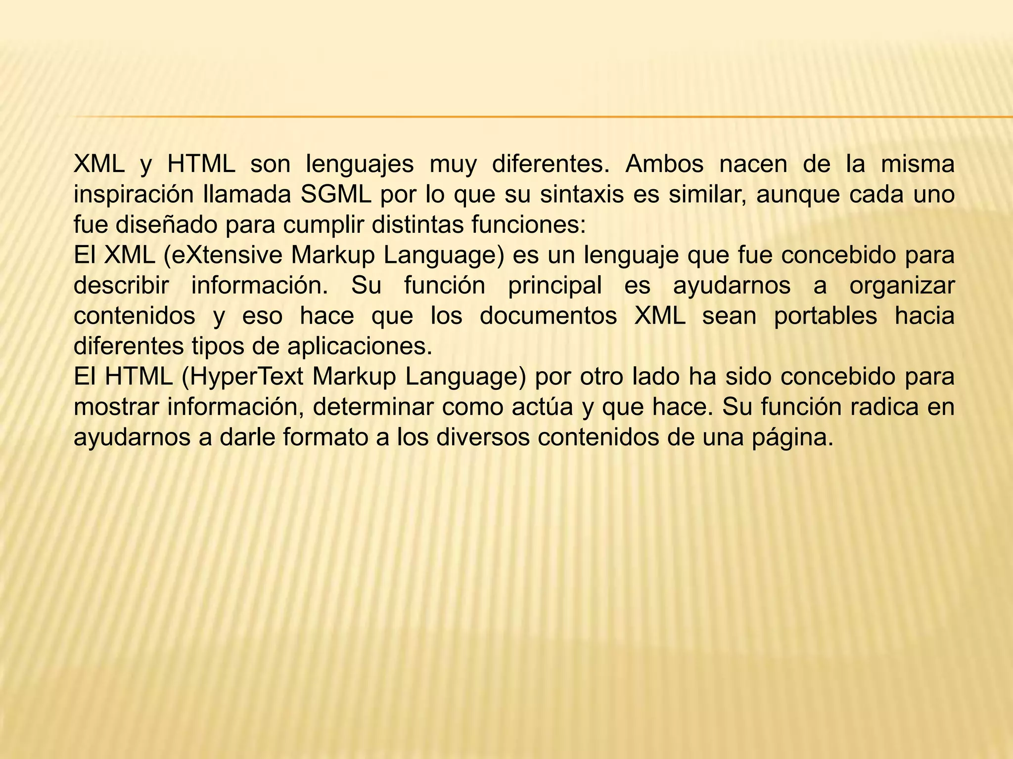 XML y HTML son lenguajes muy diferentes. Ambos nacen de la misma
inspiración llamada SGML por lo que su sintaxis es similar, aunque cada uno
fue diseñado para cumplir distintas funciones:
El XML (eXtensive Markup Language) es un lenguaje que fue concebido para
describir información. Su función principal es ayudarnos a organizar
contenidos y eso hace que los documentos XML sean portables hacia
diferentes tipos de aplicaciones.
El HTML (HyperText Markup Language) por otro lado ha sido concebido para
mostrar información, determinar como actúa y que hace. Su función radica en
ayudarnos a darle formato a los diversos contenidos de una página.
 