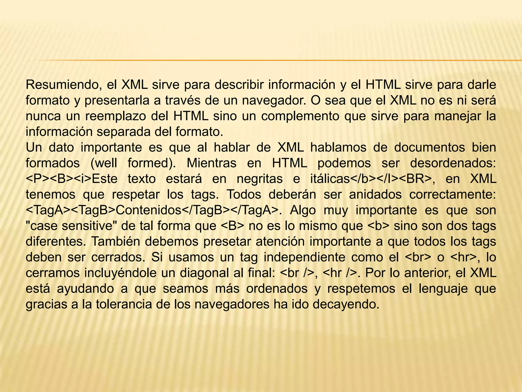 Resumiendo, el XML sirve para describir información y el HTML sirve para darle
formato y presentarla a través de un navegador. O sea que el XML no es ni será
nunca un reemplazo del HTML sino un complemento que sirve para manejar la
información separada del formato.
Un dato importante es que al hablar de XML hablamos de documentos bien
formados (well formed). Mientras en HTML podemos ser desordenados:
<P><B><i>Este texto estará en negritas e itálicas</b></I><BR>, en XML
tenemos que respetar los tags. Todos deberán ser anidados correctamente:
<TagA><TagB>Contenidos</TagB></TagA>. Algo muy importante es que son
"case sensitive" de tal forma que <B> no es lo mismo que <b> sino son dos tags
diferentes. También debemos presetar atención importante a que todos los tags
deben ser cerrados. Si usamos un tag independiente como el <br> o <hr>, lo
cerramos incluyéndole un diagonal al final: <br />, <hr />. Por lo anterior, el XML
está ayudando a que seamos más ordenados y respetemos el lenguaje que
gracias a la tolerancia de los navegadores ha ido decayendo.
 