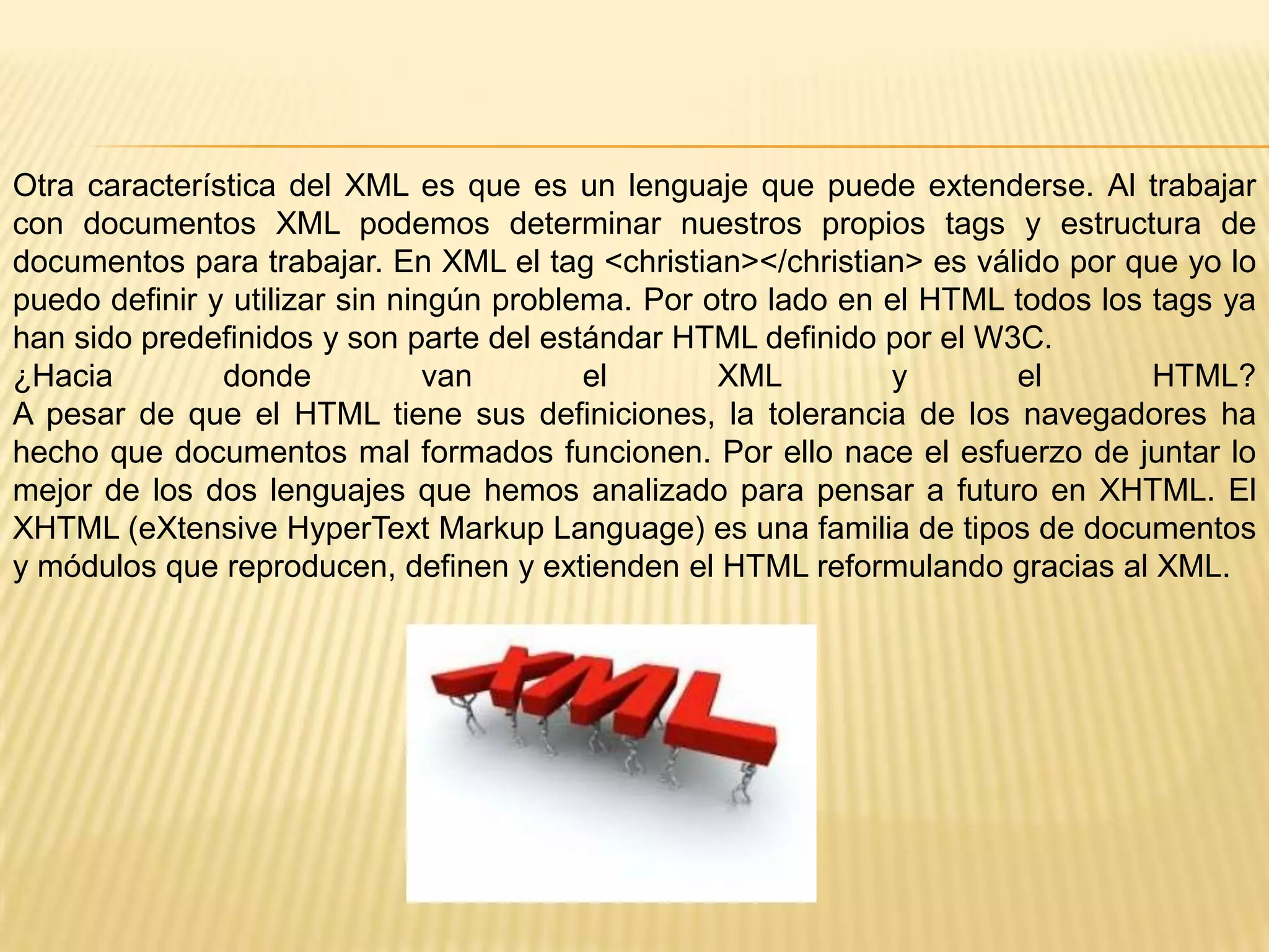Otra característica del XML es que es un lenguaje que puede extenderse. Al trabajar
con documentos XML podemos determinar nuestros propios tags y estructura de
documentos para trabajar. En XML el tag <christian></christian> es válido por que yo lo
puedo definir y utilizar sin ningún problema. Por otro lado en el HTML todos los tags ya
han sido predefinidos y son parte del estándar HTML definido por el W3C.
¿Hacia         donde            van       el       XML         y       el        HTML?
A pesar de que el HTML tiene sus definiciones, la tolerancia de los navegadores ha
hecho que documentos mal formados funcionen. Por ello nace el esfuerzo de juntar lo
mejor de los dos lenguajes que hemos analizado para pensar a futuro en XHTML. El
XHTML (eXtensive HyperText Markup Language) es una familia de tipos de documentos
y módulos que reproducen, definen y extienden el HTML reformulando gracias al XML.
 