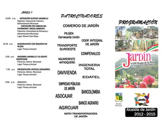 LUNES 7

  10:00 a.m. - EXPOSICIÓN GUSTAVO JARAMILLO
                                                     PATROCINADORES
             Organiza: Corporación Cultural y
             Administración Municipal
             - EXPOSICIÓN PRO AMIGOS DEL
             PATRIMONIO Y MEDIO AMBIENTE
             Patrocina: Universidad de Antioquia y
             Administración Municipal
             Lugar: Museo Clara Rojas


10:30 a.m.     DESENGUAYAVE CON ORQUESTA DE
               PILSEN
               Lugar: Parque principal


  3:00 p.m.    ARGEMIRO JARAMILLO Y SU GRUPO
              DESPECHOW
               Patrocina: Admon. Municipal
               Lugar: Parque principal

  7:30 p.m     PRESENTACIÓN ARTISTAS JARDINEÑOS
                                RTISTAS
               Patrocina: Admon. Municipal
               Lugar: Parque principal


  9:00 p.m.    ORQUESTA
               Patrocina: Admon. Municipal
               Lugar: Parque principal
 